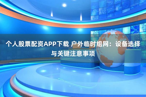 个人股票配资APP下载 户外临时组网：设备选择与关键注意事项