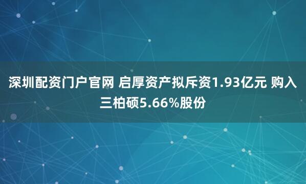 深圳配资门户官网 启厚资产拟斥资1.93亿元 购入三柏硕5.66%股份