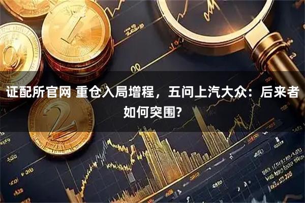 证配所官网 重仓入局增程,五问上汽大众:后来者如何突围?