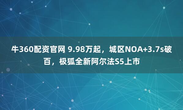 牛360配资官网 9.98万起,城区NOA+3.7s破百,极狐全新阿尔法S5上市