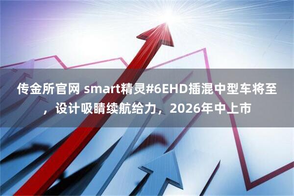 传金所官网 smart精灵#6EHD插混中型车将至,设计吸睛续航给力,2026年中上市
