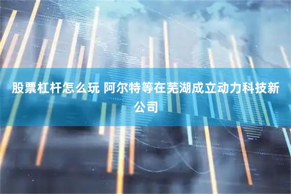 股票杠杆怎么玩 阿尔特等在芜湖成立动力科技新公司