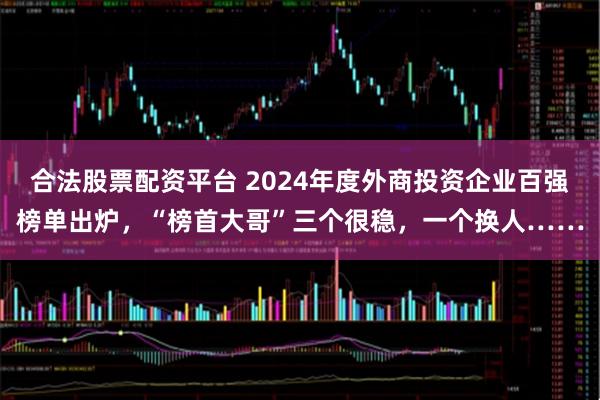 合法股票配资平台 2024年度外商投资企业百强榜单出炉，“榜首大哥”三个很稳，一个换人……