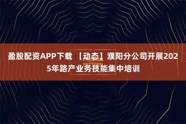 盈股配资APP下载 【动态】濮阳分公司开展2025年路产业务技能集中培训