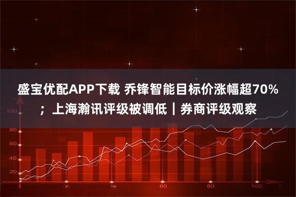 盛宝优配APP下载 乔锋智能目标价涨幅超70%；上海瀚讯评级被调低｜券商评级观察