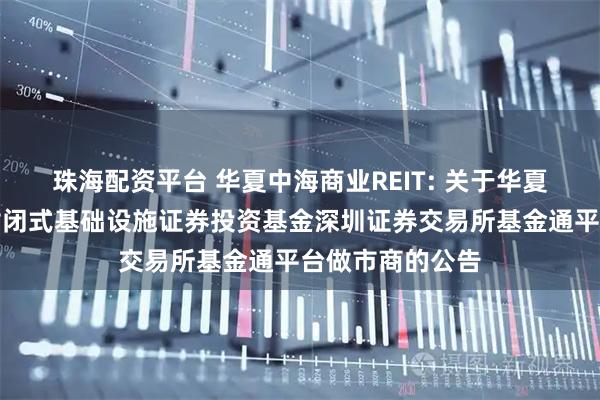 珠海配资平台 华夏中海商业REIT: 关于华夏中海商业资产封闭式基础设施证券投资基金深圳证券交易所基金通平台做市商的公告