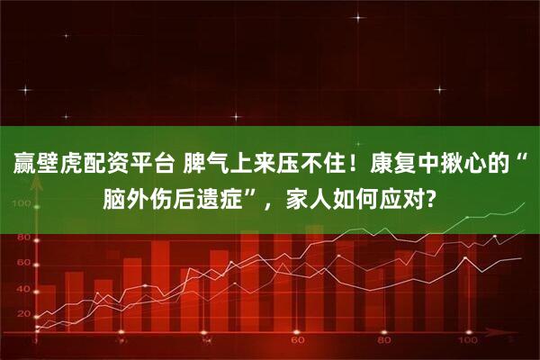 赢壁虎配资平台 脾气上来压不住！康复中揪心的“脑外伤后遗症”，家人如何应对?