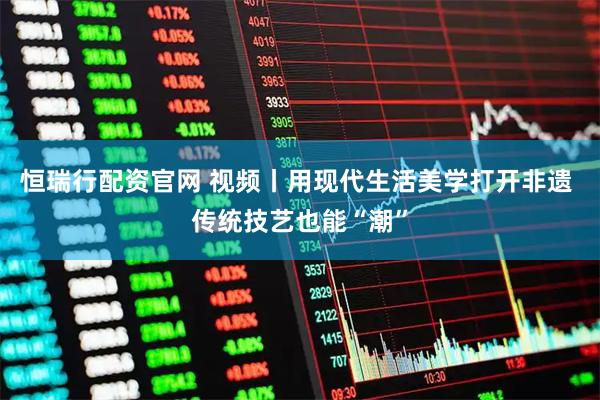 恒瑞行配资官网 视频丨用现代生活美学打开非遗 传统技艺也能“潮”