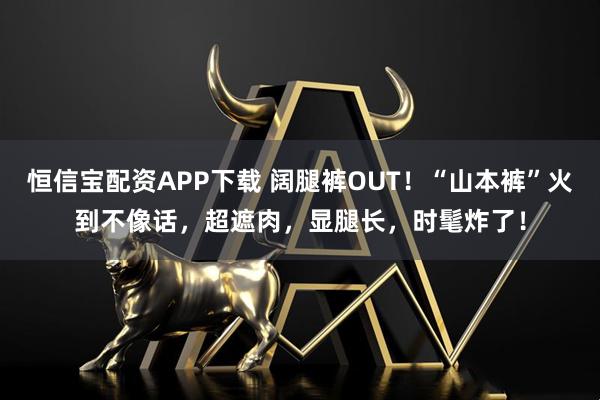 恒信宝配资APP下载 阔腿裤OUT！“山本裤”火到不像话，超遮肉，显腿长，时髦炸了！