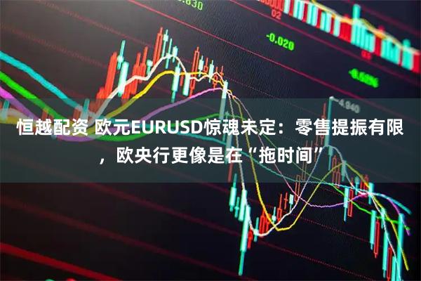 恒越配资 欧元EURUSD惊魂未定：零售提振有限，欧央行更像是在“拖时间”