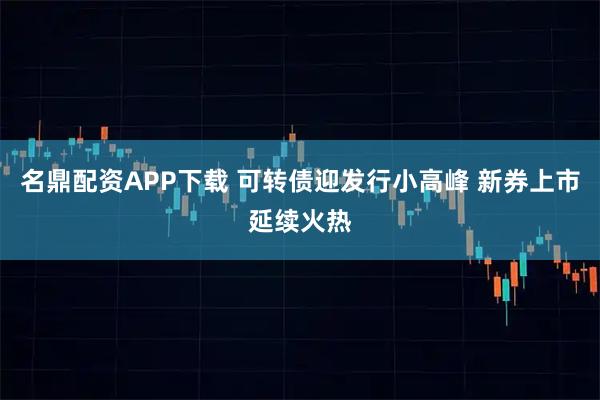 名鼎配资APP下载 可转债迎发行小高峰 新券上市延续火热