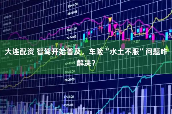 大连配资 智驾开始普及,车险“水土不服”问题咋解决?