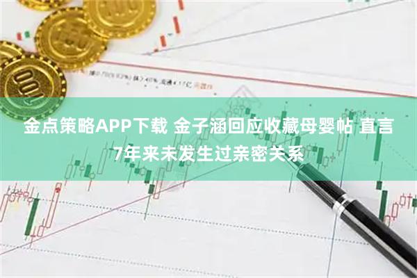 金点策略APP下载 金子涵回应收藏母婴帖 直言7年来未发生过亲密关系