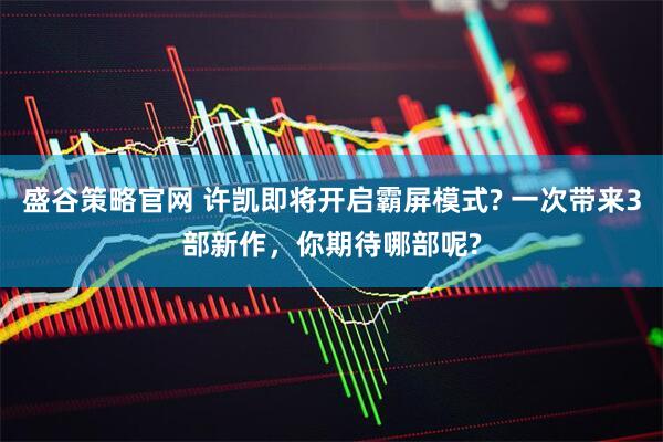 盛谷策略官网 许凯即将开启霸屏模式? 一次带来3部新作，你期待哪部呢?