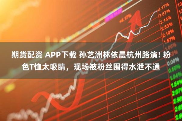 期货配资 APP下载 孙艺洲林依晨杭州路演! 粉色T恤太吸睛，现场被粉丝围得水泄不通