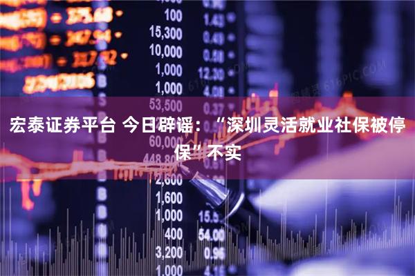 宏泰证券平台 今日辟谣：“深圳灵活就业社保被停保”不实