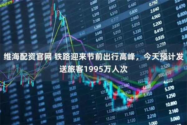 维海配资官网 铁路迎来节前出行高峰，今天预计发送旅客1995万人次