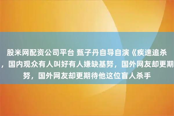 股米网配资公司平台 甄子丹自导自演《疾速追杀：凯恩传》已开拍，国内观众有人叫好有人嫌缺基努，国外网友却更期待他这位盲人杀手