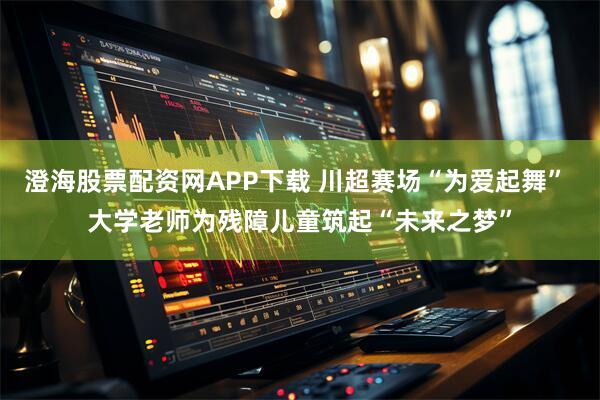澄海股票配资网APP下载 川超赛场“为爱起舞” 大学老师为残障儿童筑起“未来之梦”