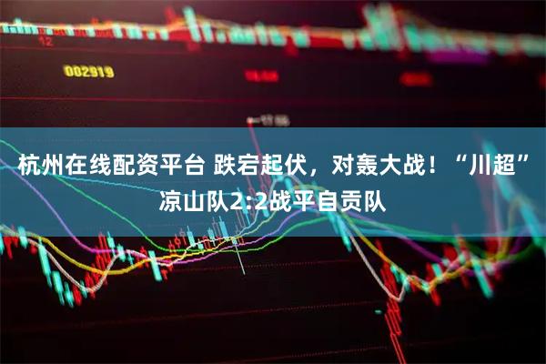 杭州在线配资平台 跌宕起伏，对轰大战！“川超”凉山队2:2战平自贡队