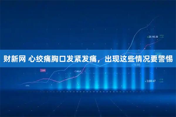 财新网 心绞痛胸口发紧发痛,出现这些情况要警惕