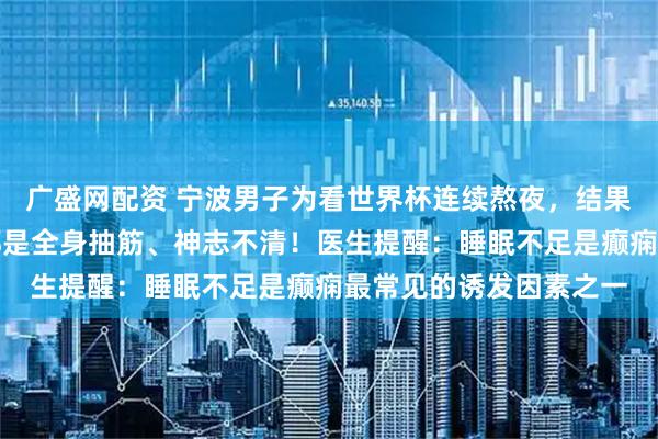 广盛网配资 宁波男子为看世界杯连续熬夜，结果癫痫发作多次，每次都是全身抽筋、神志不清！医生提醒：睡眠不足是癫痫最常见的诱发因素之一