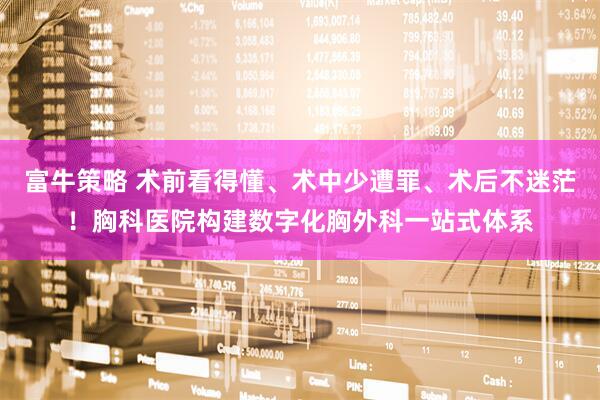 富牛策略 术前看得懂、术中少遭罪、术后不迷茫!胸科医院构建数字化胸外科一站式体系