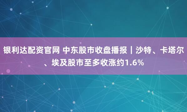 银利达配资官网 中东股市收盘播报｜沙特、卡塔尔、埃及股市至多收涨约1.6%