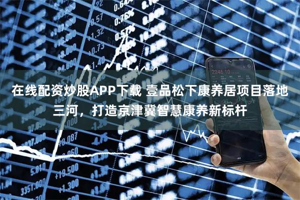 在线配资炒股APP下载 壹品松下康养居项目落地三河，打造京津冀智慧康养新标杆