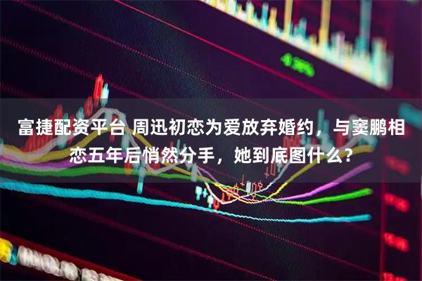 富捷配资平台 周迅初恋为爱放弃婚约，与窦鹏相恋五年后悄然分手，她到底图什么？